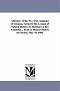 A History of the New York Academy of Sciences, Formerly the Lyceum of Natural History, by Herman Le Roy Fairchild ... Read in Abstract Before the So