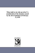 What shall we do with our silver? A consideration of the situation caused by the silver legislation of February 12, 1878