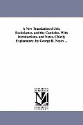 A New Translation of Job, Ecclesiastes, and the Canticles, With introductions, and Notes, Chietly Explanatory. by George R. Noyes ...