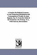 A Treatise On Political Economy: or. the Production Distribution and Consumption of Wealth. by Jean Baptiste, Say Tr. From the Allied of the French by