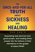 The Once-And-For-All Truth About Sickness and Healing: Separating Bad Doctrine from Good People, and Leading Those People into the Fullness of Their I
