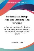Modern Flax, Hemp, and Jute Spinning and Twisting: A Practical Handbook for the Use of Flax, Hemp, and Jute Spinners, Thread, Twine, and Rope Makers (