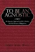 To Be an Agnostic: An Agnostic Approach to Life, Liberty, and the Pursuit of Happiness