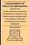 The Rudiments Of Practical Bricklaying - In Six Sections: General Principles Of Bricklaying, Arch Drawing, Cutting, And Setting, Different Kinds Of Po