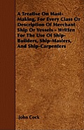 A Treatise on Mast-Making, for Every Class or Description of Merchant Ship or Vessels - Written for the Use of Ship-Builders, Ship-Masters, and Ship-C