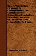 How To Write Letters - A Manual Of Correspondence, The Correct Structure, Composition, Punctuation, Formalities, And Uses Of The Various Kinds Of Lett