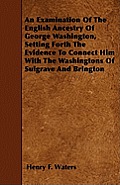 An Examination Of The English Ancestry Of George Washington, Setting Forth The Evidence To Connect Him With The Washingtons Of Sulgrave And Brington