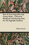 How to Grow Vegetables and Garden Herbs - A Practical Handbook and Planting Table for the Vegatable Gardener
