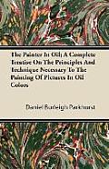 The Painter In Oil; A Complete Treatise On The Principles And Technique Necessary To The Painting Of Pictures In Oil Colors