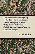 The Science and the Mystery of the Cat - Its Evolutionary Status, Antiquity as a Pet, Body, Brain, Behavior, So-Called 'Occult Powers, ' and its Effec