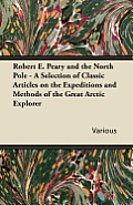 Robert E. Peary and the North Pole - A Selection of Classic Articles on the Expeditions and Methods of the Great Arctic Explorer