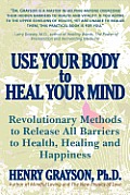Use Your Body to Heal Your Mind Revolutionary Methods to Release All Barriers to Health Healing & Happiness