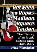 Between the Ropes at Madison Square Garden: The History of an Iconic Boxing Ring, 1925-2007