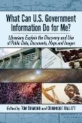 What Can U.S. Government Information Do for Me?: Librarians Explain the Discovery and Use of Public Data, Documents, Maps and Images