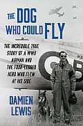 Dog Who Could Fly The Incredible True Story of a WWII Airman & the Four Legged Hero Who Flew at His Side