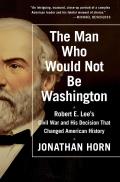 Man Who Would Not Be Washington Robert E Lees Civil War & His Decision That Changed American History