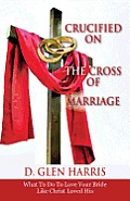 Crucified on the Cross of Marriage: What to Do to Love Your Bride Like Christ Loved His