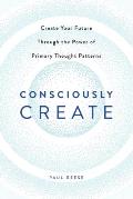 Consciously Create: Create Your Future Through the Power of Primary Thought Patterns
