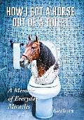 How I Got a Horse Out of a Toilet: A Memoir of Everyday Miracles