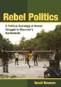 Rebel Politics: A Political Sociology of Armed Struggle in Myanmar's Borderlands