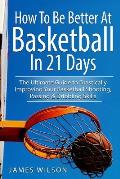 How to Be Better at Basketball in 21 Days The Ultimate Guide to Drastically Improving Your Basketball Shooting Passing & Dribbling Skills