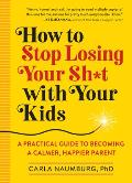 How to Stop Losing Your Sht with Your Kids A Practical Guide to Becoming a Calmer Happier Parent