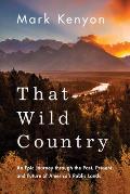 That Wild Country An Epic Journey Through the Past Present & Future of Americas Public Lands