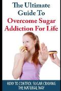The Ultimate Guide to Overcome Sugar Addiction for Life: How to Control Sugar Craving the Natural Way