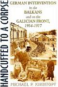 Handcuffed to a Corpse German Intervention in the Balkans & on the Galacian Front 1914 1917