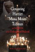Conjuring Harriet Mama Moses Tubman & the Spirits of the Underground Railroad