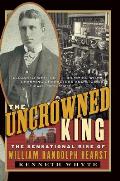Uncrowned King The Sensational Rise of William Randolph Hearst
