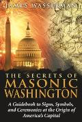 Secrets of Masonic Washington A Guidebook to the Signs Symbols & Ceremonies at the Origin of Americas Capital