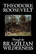 Through the Brazilian Wilderness by Theodore Roosevelt, Travel, Special Interest, Adventure, Essays & Travelogues