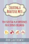 Creating a Beautiful Mess Ten Essential Play Experiences for a Joyous Childhood