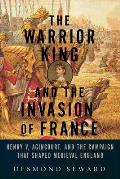 Warrior King & the Invasion of France Henry V Agincourt & the Campaign That Shaped Medieval England
