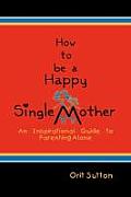 How to Be a Happy Single Mother: An Inspirational Guide to Parenting Alone