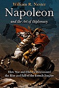 Napoleon & the Art of Diplomacy How War & Hubris Determined the Rise & Fall of the French Empire