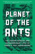 Planet of the Ants The Hidden Worlds & Extraordinary Lives of Earths Tiny Conquerors