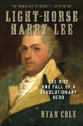 Light Horse Harry Lee The Rise & Fall of a Revolutionary Hero The Tragic Life of Robert E Lees Father