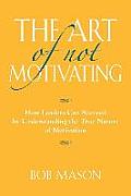 The Art of Not Motivating: How Leaders Can Succeed by Understanding the True Nature of Motivation