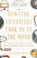 How the Victorians Took Us to the Moon The Story of the 19th Century Innovators Who Forged Our Future