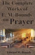 The Complete Works of E.M. Bounds on Prayer: Including: POWER, PURPOSE, PRAYING MEN, POSSIBILITIES, REALITY, ESSENTIALS, NECESSITY, WEAPON