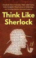 Think Like Sherlock: Creatively Solve Problems, Think with Clarity, Make Insightful Observations & Deductions, and Develop Quick & Accurate