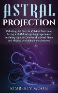 Astral Projection: Unlocking the Secrets of Astral Travel and Having a Willful Out-of-Body Experience, Including Tips for Entering the As