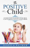 The Positive Child: Guided Steps To Giving Your Child A Life Worth Living In A Happy Home