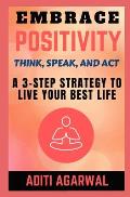 Embrace Positivity: Think, Speak, And Act - A 3-Step Strategy to Live Your Best Life