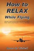 How to Relax While Flying: Learn Techniques That Will Make Flying Less Stressful Through the Honest, Humorous, Storytelling-Style of This 50-Year