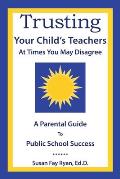 Trusting Your Child's Teachers: at Times You May Disagree: A Parental Guide to Public School Success