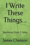 I Write These Things...: Sermons From 1 John