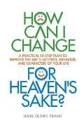 How Can I Change, for Heaven's Sake: A practical 10-step plan to improve the ABC's (Attitude, Behavior, and Character) of your life